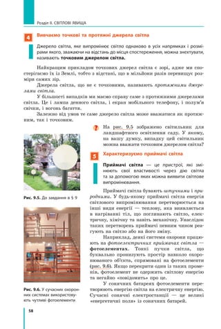 58
Розділ II. Світлові явища
4
Вивчаємо точкові та протяжні джерела світла
Джерело світла, яке випромінює світло однаково в  усіх напрямках і розмі-
рами якого, зважаючи на відстань до місця спостереження, можна знехтувати,
називають точковим джерелом світла.
Найкращим прикладом точкових джерел світла є зорі, адже ми спо-
стерігаємо їх із Землі, тобто з відстані, що в мільйони разів перевищує роз-
міри самих зір.
Джерела світла, що не є точковими, називають протяжними джере-
лами світла.
У більшості випадків ми маємо справу саме з протяжними джерелами
світла. Це і лампа денного світла, і екран мобільного телефону, і полум’я
свічки, і вогонь багаття.
Залежно від умов те саме джерело світла може вважатися як протяж-
ним, так і точковим.

На рис. 9.5 зображено світильник для
ландшафтного освітлення саду. У якому,
на вашу думку, випадку цей світильник
можна вважати точковим джерелом світла?
5
Характеризуємо приймачі світла

Приймачі світла — це пристрої, які змі-
нюють свої властивості через дію світла
та за допомогою яких можна виявити світлове
випромінювання.
Приймачі світла бувають штучними і при-
родними. У будь-якому приймачі світла енергія
світлового випромінювання перетворюється на
інші види енергії — теплову, яка виявляється
в нагріванні тіл, що поглинають світло, елек-
тричну, хімічну та навіть механічну. Унаслідок
таких перетворень приймачі певним чином реа-
гують на світло або на його зміну.
Наприклад, деякі системи охорони працю-
ють на фотоелектричних приймачах світла —
фотоелементах. Тонкі пучки світла, що
буквально пронизують простір навколо охоро-
нюваного об’єкта, спрямовані на фотоелементи
(рис. 9.6). Якщо перекрити один із таких проме-
нів, фотоелемент не одержить світлову енергію
та негайно «повідомить» про це.
У сонячних батареях фотоелементи пере-
творюють енергію світла на електричну енергію.
Сучасні сонячні електростанції — це великі
«енергетичні поля» із сонячних батарей.
Рис. 9.5. До завдання в § 9
Рис. 9.6. У сучасних охорон-
них системах використову-
ють чутливі фотоелементи
Право для безоплатного розміщення підручника в мережі Інтернет має
Міністерство освіти і науки України http://mon.gov.ua/ та Інститут модернізації змісту освіти https://imzo.gov.ua
 