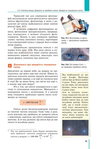59
§ 9. Світлові явища. Джерела та приймачі світла. Швидкість поширення світла
Тривалий час для отримання фотогра-
фій застосовували лише фотохімічні приймачі
світла (фотоплівка, фотопапір), в яких у ре-
зультаті дії світла відбуваються певні хімічні
реакції (рис. 9.7).
У сучасних цифрових фотоапаратах за-
мість фотоплівки використовують матрицю,
яка складається з великої кількості фото-
елементів. Кожен із цих елементів приймає
«свою» частину світлового потоку, перетворює
її на електричний сигнал і передає його в певне
місце екрана.
Природними приймачами світла є очі
живих істот (рис. 9.8). Під дією світла в сіт-
ківці ока відбуваються певні хімічні реакції,
виникають нервові імпульси, внаслідок чого
мозок формує уявлення про довкілля.  
6
Дізнаємося про швидкість поширення
світла
Дивлячись на зоряне небо, ви навряд чи здо-
гадуєтеся, що деякі зорі вже згасли. Понад те,
декілька поколінь наших предків милувалися
тими самими зорями, а ці зорі не існували вже
й  тоді! Як це може бути, що світло від зорі є,
а власне зорі вже немає?
Річ у тім, що світло поширюється в про-
сторі зі скінченною швидкістю. Швидкість  c
поширення світла є величезною, й у  вакумі
вона становить приблизно триста тисяч кіло-
метрів за секунду:
c = 299792458
м
с
*
Світло долає багатокілометрові відстані
за тисячні частки секунди. Саме тому в разі,
коли відстань від приймача до джерела світла
є невеликою, здається, що світло поширюється
миттєво. А от від далеких зір світло йде до нас
тисячі й мільйони років.
*	 Під час розв’язування задач будемо використову-
вати приблизне значення швидкості поширення
світла у вакуумі: c = = ⋅
300 000 3 108
км
с
м
с
.
Рис. 9.7. Фотоплівка та фото-
папір — фотохімічні приймачі
світла
Рис. 9.8. Очі живих істот —
це природні приймачі світла
Від найближчої до нас
зорі Альфа Центавра
світло йде до Землі майже
4 роки. Тому, дивлячись
на цю зорю, ми насправді
бачимо, якою вона була	
4 роки тому.
Але ж існують галак-
тики, віддалені від нас на
мільйони світлових років
(тобто світло йде до них
мільйони років). Уявіть
собі, що в такій галак-
тиці існує високотехно-
логічна цивілізація. Тоді
виходить, що вони «ба-
чать» нашу планету ще
за часів динозаврів!
Право для безоплатного розміщення підручника в мережі Інтернет має
Міністерство освіти і науки України http://mon.gov.ua/ та Інститут модернізації змісту освіти https://imzo.gov.ua
 
