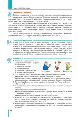 60
Розділ II. Світлові явища
Підбиваємо підсумки
Фізичні тіла, атоми та молекули яких випромінюють світло, називають
джерелами світла. Джерела світла бувають теплові й люмінесцентні;
природні й штучні; точкові й протяжні. Наприклад, полярне сяйво — при-
родне протяжне люмінесцентне джерело світла.
Пристрої, які змінюють свої параметри в результаті дії світла та за
допомогою яких можна виявити світлове випромінювання, називають прий­
мачами світла. У приймачах світла енергія світлового випромінювання пе-
ретворюється на інші види енергії. Органи зору живих істот — природні
приймачі світла.
Світло поширюється в просторі зі скінченною швидкістю. Швидкість
поширення світла у вакуумі приблизно становить: c = ⋅
3 108
м/с .
Контрольні запитання
1. Яку роль відіграє світло в житті людини? 2. Дайте означення джерела
світла. Наведіть приклади. 3. Чи є Місяць джерелом світла? Поясніть свою
відповідь. 4. Наведіть приклади природних і штучних джерел світла. 5. Що
спільного мають теплові й люмінесцентні джерела світла? Чим вони відріз-
няються? 6. За яких умов джерело світла вважають точковим? 7. Які при-
строї називають приймачами світла? Наведіть приклади природних і штучних
прий­
мачів світла. 8. Якою є швидкість поширення світла у вакуумі?
Вправа № 9
1.	 Установіть відповідність між 	
джерелом світла (див. рисунок) 	
і його видом.
	 А природне теплове
	 В штучне теплове
	 Б природне люмінесцентне
	 Г штучне люмінесцентне
2.	 Для кожного рядка визначте «зайве» слово або словосполучення.
	 а) полум’я свічки, Сонце, зоря, Місяць, світлодіодна лампа;
	 б) екран увімкненого комп’ютера, блискавка, лампа розжарення, факел;
	 в) лампа денного світла, полум’я газового пальника, багаття, радіолярія.
3.	 За який приблизно час світло проходить відстань від Сонця до Землі  —
150 млн км?
4.	 У яких із зазначених випадків Сонце можна вважати точковим джерелом
світла?
	 а) спостереження сонячного затемнення;
	 б) 
спостереження Сонця з космічного корабля, який летить за межами	
Сонячної системи;
	 в) визначення часу за допомогою сонячного годинника.
5.	 Однією з одиниць довжини, яку застосовують в астрономії, є світловий
рік. Скільки метрів становить світловий рік, якщо він дорівнює відстані,
яку долає за один рік світло у вакуумі?
6.	 Скористайтеся додатковими джерелами інформації та дізнайтеся, хто пер-
шим виміряв швидкість поширення світла. Що саме стало поштовхом для
вченого?
1 Телефон 2 Факел 3 Світлячок
Право для безоплатного розміщення підручника в мережі Інтернет має
Міністерство освіти і науки України http://mon.gov.ua/ та Інститут модернізації змісту освіти https://imzo.gov.ua
 
