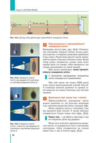 62
Розділ II. Світлові явища
2
Переконуємося в прямолінійності
поширення світла
Проведемо дослід (див. рис. 10.3). Розташу-
ємо послідовно джерело світла, кілька арку-
шів картону з отворами діаметром приблизно
5 мм, екран. Розмістимо аркуші таким чином,
щоб на екрані з’явилася світлова пляма. Якщо
тепер узяти, наприклад, спицю, вона легко
пройде крізь усі отвори, тобто виявиться, що
отвори розташовані на одній прямій.
Цей дослід демонструє закон прямолі-
нійного поширення світла:
У прозорому однорідному сере­
довищі
світло поширюється прямолінійно.
Про цей закон ще понад 2500  років
тому писав давньогрецький учений Евклід.
У геометрії поняття променя та прямої лі-
нії виникли на основі уявлення про світлові
промені.
3
Дізнаємося про повну тінь і  півтінь
Прямолінійністю поширення світла
можна пояснити те, що будь-яке непрозоре
тіло, освітлене джерелом світла, відкидає тінь.
Якщо джерело світла є точковим, тінь
від предмета буде чіткою. У  цьому випадку
утворюється тільки повна тінь (рис.  10.4).
Повна тінь — це область простору, в яку
не потрапляє світло від джерела.
Якщо тіло освітлене протяжним джере-
лом світла, то утворюється тінь із нечіткими
контурами, тобто утворюється не тільки	
повна тінь, а ще й півтінь (рис. 10.5).
Рис. 10.3. Дослід, який демонструє прямолінійне поширення світла
Пучок світла
Екран
Рис. 10.4. Утворення повної
тіні O1 від предмета O, освітлено-
го точковим джерелом світла S
Рис. 10.5. Утворення повної
тіні O1 і півтіні О2 від предмета O,
освітленого протяжним джерелом
світла S
S
O1
O1
O2
O
S
O
Право для безоплатного розміщення підручника в мережі Інтернет має
Міністерство освіти і науки України http://mon.gov.ua/ та Інститут модернізації змісту освіти https://imzo.gov.ua
 