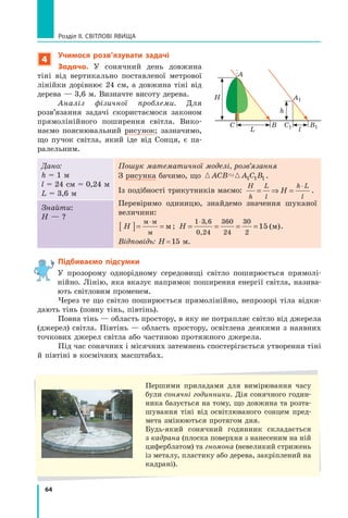 64
Розділ II. Світлові явища
4
Учимося розв’язувати задачі
Задача. У сонячний день довжина
тіні від вертикально поставленої метрової
лінійки дорівнює 24 см, а довжина тіні від
дерева — 3,6 м. Визначте висоту дерева.
Аналіз фізичної проблеми. Для
розв’язання задачі скористаємося законом
прямолінійного поширення світла. Вико-
наємо пояснювальний рисунок; зазначимо,
що пучок світла, який іде від Сонця, є па-
ралельним.
Дано:
h = 1 м
l = 24 см = 0,24 м
L = 3,6 м
Пошук математичної моделі, розв’язання
З рисунка бачимо, що  
ACB A C B
1 1 1 .
Із подібності трикутників маємо:
H
h
L
l
h L
l
H
= ⇒ =
⋅
.
Перевіримо одиницю, знайдемо значення шуканої	
величини:
H
[ ]= =
⋅
м м
м
м ; H = = = =
⋅
1
0,24
3 6 360
24
30
2
15
,
( )
м .
Відповідь: H = 15 м.
Знайти:
H — ?
Підбиваємо підсумки

У прозорому однорідному середовищі світло поширюється прямолі-
нійно. Лінію, яка вказує напрямок поширення енергії світла, назива-
ють світловим променем.
Через те що світло поширюється прямолінійно, непрозорі тіла відки-
дають тінь (повну тінь, півтінь).
Повна тінь — область простору, в яку не потрапляє світло від джерела
(джерел) світла. Півтінь — область простору, освітлена деякими з наявних
точкових джерел світла або частиною протяжного джерела.
Під час сонячних і місячних затемнень спостерігається утворення тіні
й півтіні в космічних масштабах.
A
C
H
h
L l
B C1 B1
A1
Першими приладами для вимірювання часу
були сонячні годинники. Дія сонячного годин-
ника базується на тому, що довжина та розта-
шування тіні від освітлюваного сонцем пред-
мета змінюються протягом дня.
Будь-який сонячний годинник складається
з кадрана (плоска поверхня з нанесеним на ній
циферблатом) та гномона (невеликий стрижень
із металу, пластику або дерева, закріплений на
кадрані).
Право для безоплатного розміщення підручника в мережі Інтернет має
Міністерство освіти і науки України http://mon.gov.ua/ та Інститут модернізації змісту освіти https://imzo.gov.ua
 