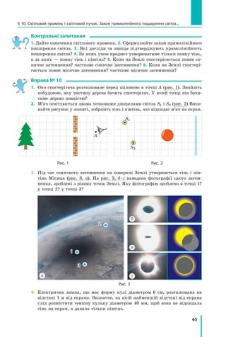 65
§ 10. Світловий промінь і світловий пучок. Закон прямолінійного поширення світла...
Контрольні запитання
1. Дайте означення світлового променя. 2. Сформулюйте закон прямолінійного
поширення світла. 3. Які досліди та явища підтверджують прямолінійність
поширення світла? 4. За яких умов предмет утворюватиме тільки повну тінь,
а за яких — повну тінь і півтінь? 5. Коли на Землі спостерігається повне со-
нячне затемнення? часткове сонячне затемнення? 6. Коли на Землі спостері-
гається повне місячне затемнення? часткове місячне затемнення?
Вправа № 10
1.	 Око спостерігача розташоване перед щілиною в точці А (рис. 1). Знайдіть
побудовою, яку частину дерева бачить спостерігач. У який точці він бачи-
тиме дерево повністю?
2.	 М’яч освітлюється двома точковими джерелами світла S1 і S2 (рис. 2) Вико-
найте рисунок у зошиті, зобразіть тінь і півтінь, які відкидає м’яч на екран.
A
S1
S2
	Рис. 1	 Рис. 2
3.	 Під час сонячного затемнення на поверхні Землі утворюються тінь і пів-
тінь Місяця (рис. 3, а). На рис. 3, б–г наведено фотографії цього затем-
нення, зроблені з різних точок Землі. Яку фотографію зроблено в точці 1?
у точці 2? у точці 3?
а
1
2
3
г
в
б
Рис. 3
4.	 Електрична лампа, що має форму кулі діаметром 6 см, розташована на
відстані 1 м від екрана. Визначте, на якій найменшій відстані від екрана
слід розмістити тенісну кульку діаметром 40 мм, щоб вона не відкидала
тінь на екран, а давала тільки півтінь.
Право для безоплатного розміщення підручника в мережі Інтернет має
Міністерство освіти і науки України http://mon.gov.ua/ та Інститут модернізації змісту освіти https://imzo.gov.ua
 