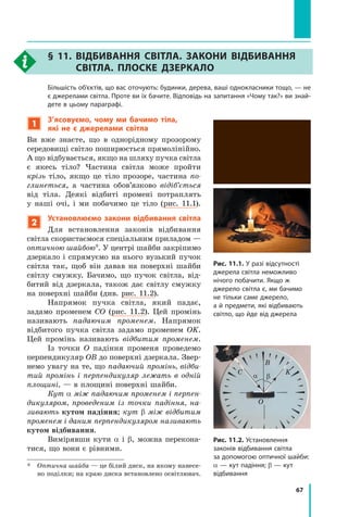 67
§ 11. Відбивання світла. Закони відбивання
світла. Плоске дзеркало
	 Більшість об’єктів, що вас оточують: будинки, дерева, ваші однокласники тощо, — не
є джерелами світла. Проте ви їх бачите. Відповідь на запитання «Чому так?» ви знай­
дете в цьому параграфі.
1
З’ясовуємо, чому ми бачимо тіла,
які не є джерелами світла
Ви вже знаєте, що в однорідному прозорому
середовищі світло поширюється прямолінійно.
А що відбувається, якщо на шляху пучка світла
є  якесь тіло? Частина світла може прой­
ти
крізь тіло, якщо це тіло прозоре, частина по-
глинеться, а частина обов’язково відіб’ється
від тіла. Деякі відбиті промені потраплять
у  наші очі, і ми побачимо це тіло (рис. 11.1).
2
Установлюємо закони відбивання світла
Для встановлення законів відбивання
світла скористаємося спеціальним приладом —
оптичною шайбою*. У центрі шайби закріпимо
дзеркало і спрямуємо на нього вузький пучок
світла так, щоб він давав на поверхні шайби
світлу смужку. Бачимо, що пучок світла, від-
битий від дзеркала, також дає світлу смужку
на поверхні шайби (див. рис. 11.2).
Напрямок пучка світла, який падає,	
задамо променем СО (рис. 11.2). Цей промінь
називають падаючим променем. Напрямок	
відбитого пучка світла задамо променем OK.
Цей промінь називають відбитим променем.
Із точки O падіння променя проведемо
перпендикуляр OB до поверхні дзеркала. Звер-
немо увагу на те, що падаючий промінь, відби-
тий промінь і  перпендикуляр лежать в одній
площині, — в площині поверхні шайби.
Кут α між падаючим променем і перпен-
дикуляром, проведеним із точки падіння, на-
зивають кутом падіння; кут β між відбитим
променем і даним перпендикуляром називають
кутом відбивання.
Вимірявши кути α і β, можна перекона-
тися, що вони є рівними.
*	 Оптична шайба — це білий диск, на якому нанесе-
но поділки; на краю диска встановлено освітлювач.
Рис. 11.1. У разі відсутності
джерела світла неможливо
нічого побачити. Якщо ж
джерело світла є, ми бачимо
не тільки саме джерело,
а й предмети, які відбивають
світло, що йде від джерела
a b
С
O
K
B
Рис. 11.2. Установлення
законів відбивання світла
за допомогою оптичної шайби:
α — кут падіння; β — кут
відбивання
Право для безоплатного розміщення підручника в мережі Інтернет має
Міністерство освіти і науки України http://mon.gov.ua/ та Інститут модернізації змісту освіти https://imzo.gov.ua
 