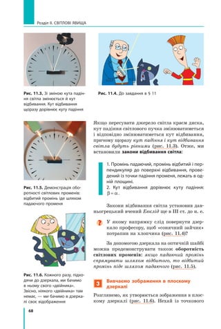68
Розділ II. Світлові явища
Якщо пересувати джерело світла краєм диска,
кут падіння світлового пучка змінюватиметься
і відповідно змінюватиметься кут відбивання,
причому щоразу кут падіння і кут відбивання
світла будуть рівними (рис.  11.3). Отже, ми
встановили закони відбивання світла:
1. Промінь падаючий, промінь відбитий і пер-
пендикуляр до поверхні відбивання, прове-
дений із точки падіння променя, лежать в од-
ній площині.
2. Кут відбивання дорівнює куту падіння:
β α
= .
Закони відбивання світла установив дав-
ньогрецький вчений Евклід ще в III ст. до н. е.

У якому напрямку слід повернути дзер-
кало професору, щоб «сонячний зайчик»
потрапив на хлопчика (рис. 11.4)?
За допомогою дзеркала на оптичній шайбі
можна продемонструвати також оборотність
світлових променів: якщо падаючий промінь
спрямувати шляхом відбитого, то відбитий
промінь піде шляхом падаючого (рис. 11.5).
3
Вивчаємо зображення в плоскому
дзеркалі
Розглянемо, як утворюється зображення в плос-
кому дзеркалі (рис.  11.6). Нехай із точкового
Рис. 11.3. Зі зміною кута падін-
ня світла змінюється й кут
відбивання. Кут відбивання
щоразу дорівнює куту падіння
Рис. 11.4. До завдання в § 11
Рис. 11.5. Демонстрація обо-
ротності світлових променів:
відбитий промінь іде шляхом
падаючого променя
Рис. 11.6. Кожного разу, підхо-
дячи до дзеркала, ми бачимо
в ньому свого «двійника».
Звісно, ніякого «двійника» там
немає, — ми бачимо в дзерка-
лі своє відображення
Право для безоплатного розміщення підручника в мережі Інтернет має
Міністерство освіти і науки України http://mon.gov.ua/ та Інститут модернізації змісту освіти https://imzo.gov.ua
 
