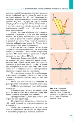 69
§ 11. Відбивання світла. Закони відбивання світла. Плоске дзеркало
джерела світла S на поверхню плоского дзеркала
падає розбіжний пучок світла. Із цього пучка
виділимо промені SA, SB і  SC. Користуючись
законами відбивання світла, побудуємо відбиті
промені AA1, BB1 і CC1 (рис. 11.7, а). Ці промені
підуть розбіжним пучком. Якщо продовжити їх
у протилежному напрямку (за дзеркало), усі вони	
перетнуться в одній точці — S1, яка розташо-
вана за дзеркалом.
Якщо частина відбитих від дзеркала
променів потрапить у ваше око, вам здавати-
меться, що відбиті промені виходять із точки
S1, хоча в дійсності ніякого джерела світла
в  точці S1 не існує. Тому точку S1 називають
уявним зображенням точки S. Плоске дзер-
кало завжди дає уявне зображення.
З’ясуємо, як розташовані предмет і його
зображення відносно дзеркала. Для цього звер-
немося до геометрії. Розглянемо, наприклад,
промінь SC, який падає на дзеркало та відби-
вається від нього (рис. 11.7, б).
Із рисунка бачимо, що  
SOC S OC
= 1 —
це прямокутні трикутники, які мають спільну
сторону CO і рівні гострі кути (оскільки за	
законом відбивання світла α β
= ). З рівно-
сті трикутників маємо, що SO S O
= 1 , тобто
точка  S і її зображення S1 є симетричними
відносно поверхні плоского дзеркала.
Те саме можна сказати й про зображення
протяжного предмета: предмет і його зобра-
ження симетричні відносно поверхні плоского
дзеркала.
Отже, ми встановили такі загальні ха-
рактеристики зображень у плоских дзеркалах.
1. Плоске дзеркало дає уявне зображення
предмета.
2. Зображення предмета в плоскому дзер-
калі та власне предмет є симетричними від-
носно поверхні дзеркала, і це означає:  
1) зображення предмета дорівнює за роз-
міром самому предмету;
2) зображення предмета розташоване на
тій самій відстані від поверхні дзеркала, що
й предмет;
3) відрізок, який сполучає точку на пред-
меті з відповідною їй точкою на зображенні,
є перпендикулярним до поверхні дзеркала.
S
S
A
B
C
C O
A1
B1
S1
S1
С1
С1
а
б
Рис. 11.7. Отримання
зображення точкового
джерела світла в плоскому
дзеркалі: S — джерело світла;
S1 — уявне зображення
джерела світла
a
a
b
b
Право для безоплатного розміщення підручника в мережі Інтернет має
Міністерство освіти і науки України http://mon.gov.ua/ та Інститут модернізації змісту освіти https://imzo.gov.ua
 