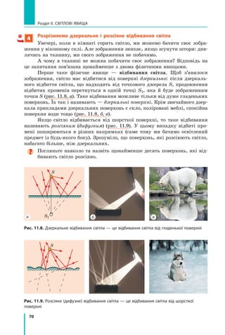 70
Розділ II. Світлові явища
4
Розрізняємо дзеркальне і розсіяне відбивання світла
Увечері, коли в кімнаті горить світло, ми можемо бачити своє зобра-
ження у віконному склі. Але зображення зникає, якщо зсунути штори: див-
лячись на тканину, ми свого зображення не побачимо.
А чому в тканині не можна побачити своє зображення? Відповідь на
це запитання пов’язана щонайменше з двома фізичними явищами.
Перше таке фізичне явище — відбивання світла. Щоб з’явилося	
зображення, світло має відбитися від поверхні дзеркально: після дзеркаль-
ного відбиття світла, що надходить від точкового джерела S, продовження
відбитих променів перетнуться в одній точці S1, яка й буде зображенням
точки S (рис. 11.8, а). Таке відбивання можливе тільки від дуже гладеньких
поверхонь. Їх так і називають — дзеркальні поверхні. Крім звичайного дзер-
кала прикладами дзеркальних поверхонь є скло, поліровані меблі, спокійна
поверхня води тощо (рис. 11.8, б, в).
Якщо світло відбивається від шорсткої поверхні, то таке відбивання
називають розсіяним (дифузним) (рис. 11.9). У цьому випадку відбиті про-
мені поширюються в різних напрямках (саме тому ми бачимо освітлений
предмет із будь-якого боку). Зрозуміло, що поверхонь, які розсіюють світло,
набагато більше, ніж дзеркальних.
Погляньте навколо та назвіть щонайменше десять поверхонь, які від-
бивають світло розсіяно.
S
Рис. 11.9. Розсіяне (дифузне) відбивання світла — це відбивання світла від шорсткої
поверхні
S
S1
Рис. 11.8. Дзеркальне відбивання світла — це відбивання світла від гладенької поверхні
б в
а
Право для безоплатного розміщення підручника в мережі Інтернет має
Міністерство освіти і науки України http://mon.gov.ua/ та Інститут модернізації змісту освіти https://imzo.gov.ua
 