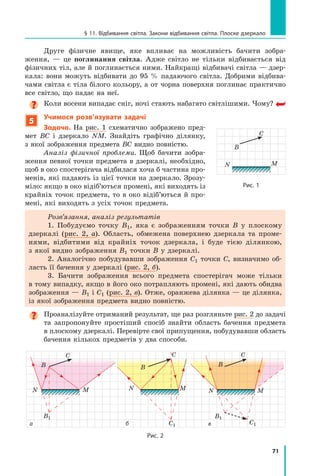 71
§ 11. Відбивання світла. Закони відбивання світла. Плоске дзеркало
Друге фізичне явище, яке впливає на можливість бачити зобра-
ження,  — це поглинання світла. Адже світло не тільки відбивається від
фізичних тіл, але й поглинається ними. Найкращі відбивачі світла — дзер-
кала: вони можуть відбивати до 95  % падаючого світла. Добрими відбива-
чами світла є тіла білого кольору, а от чорна поверхня поглинає практично
все світло, що падає на неї.
Коли восени випадає сніг, ночі стають набагато світлішими. Чому?
5
Учимося розв’язувати задачі
Задача. На рис. 1 схематично зображено пред-
мет ВС і дзеркало NM. Знайдіть графічно ділянку,
з якої зображення предмета ВС видно повністю.
Аналіз фізичної проблеми. Щоб бачити зобра-
ження певної точки предмета в дзеркалі, необхідно,
щоб в око спостерігача відбилася хоча б частина про-
менів, які падають із цієї точки на дзеркало. Зрозу-
міло: якщо в око відіб’ються промені, які виходять із
крайніх точок предмета, то в око відіб’ються й про-
мені, які виходять з усіх точок предмета.
Розв’язання, аналіз результатів
1. Побудуємо точку B1, яка є зображенням точки В у плоскому
дзеркалі (рис. 2, а). Область, обмежена поверхнею дзеркала та проме-
нями, відбитими від крайніх точок дзеркала, і буде тією ділянкою,
з якої видно зображення B1 точки В у дзеркалі.
2. Аналогічно побудувавши зображення C1 точки С, визначимо об-
ласть її бачення у дзеркалі (рис. 2, б).
3. Бачити зображення всього предмета спостерігач може тільки
в тому випадку, якщо в його око потрапляють промені, які дають обидва
зображення — B1 і C1 (рис. 2, в). Отже, оранжева ділянка — це ділянка,
із якої зображення предмета видно повністю.

Проаналізуйте отриманий результат, ще раз розгляньте рис. 2 до задачі
та  запропонуйте простіший спосіб знайти область бачення предмета
в плоскому дзеркалі. Перевірте свої припущення, побудувавши область	
бачення кількох предметів у два способи.  
Рис. 1
M
N
B
C
B1
M
N
B
C
M
N
B
C
C1
B1
M
N
B
C
C1
а б в
Рис. 2
Право для безоплатного розміщення підручника в мережі Інтернет має
Міністерство освіти і науки України http://mon.gov.ua/ та Інститут модернізації змісту освіти https://imzo.gov.ua
 