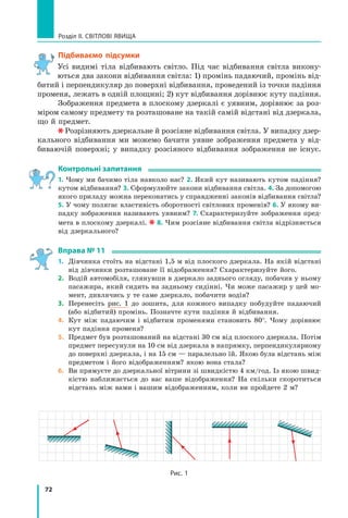 72
Розділ II. Світлові явища
Підбиваємо підсумки
Усі видимі тіла відбивають світло. Під час відбивання світла викону-
ються два закони відбивання світла: 1) промінь падаючий, промінь від-
битий і перпендикуляр до поверхні відбивання, проведений із точки падіння
променя, лежать в одній площині; 2) кут відбивання дорівнює куту падіння.
Зображення предмета в плоскому дзеркалі є уявним, дорівнює за роз-
міром самому предмету та розташоване на такій самій відстані від дзеркала,
що й предмет.
Розрізняють дзеркальне й розсіяне відбивання світла. У випадку дзер-
кального відбивання ми можемо бачити уявне зображення предмета у  від-
биваючій поверхні; у випадку розсіяного відбивання зображення не існує.
Контрольні запитання
1. Чому ми бачимо тіла навколо нас? 2. Який кут називають кутом падіння?
кутом відбивання? 3. Сформулюйте закони відбивання світла. 4. За допомогою
якого приладу можна переконатись у справдженні законів відбивання світла?
5. У чому полягає властивість оборотності світлових променів? 6. У якому ви-
падку зображення називають уявним? 7. Схарактеризуйте зображення пред-
мета в плоскому дзеркалі. 8. Чим розсіяне відбивання світла відрізняється
від дзеркального?
Вправа № 11
1.	 Дівчинка стоїть на відстані 1,5 м від плоского дзеркала. На якій відстані
від дівчинки розташоване її відображення? Схарактеризуйте його.
2.	 Водій автомобіля, глянувши в дзеркало заднього огляду, побачив у ньому
пасажира, який сидить на задньому сидінні. Чи може пасажир у цей мо-
мент, дивлячись у те саме дзеркало, побачити водія?
3.	 Перенесіть рис. 1 до зошита, для кожного випадку побудуйте падаючий
(або відбитий) промінь. Позначте кути падіння й відбивання.
4.	 Кут між падаючим і відбитим променями становить 80°. Чому дорівнює
кут падіння променя?
5.	 Предмет був розташований на відстані 30 см від плоского дзеркала. Потім
предмет пересунули на 10 см від дзеркала в напрямку, перпендикулярному
до поверхні дзеркала, і на 15 см — паралельно їй. Якою була відстань між
предметом і його відображенням? якою вона стала?
6.	 Ви прямуєте до дзеркальної вітрини зі швидкістю 4 км/год. Із якою швид-
кістю наближається до вас ваше відображення? На скільки скоротиться
відстань між вами і вашим відображенням, коли ви пройдете 2 м?
Рис. 1
Право для безоплатного розміщення підручника в мережі Інтернет має
Міністерство освіти і науки України http://mon.gov.ua/ та Інститут модернізації змісту освіти https://imzo.gov.ua
 