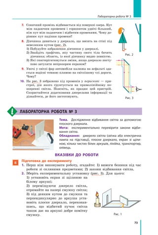 73
Лабораторна робота № 3
7.	 Сонячний промінь відбивається від поверхні озера. Кут
між падаючим променем і горизонтом удвічі більший,
ніж кут між падаючим і відбитим променями. Чому до-
рівнює кут падіння променя?
8.	 Дівчинка дивиться у дзеркало, що висить на стіні під
невеликим кутом (рис. 2).  
	 1) Побудуйте зображення дівчинки у дзеркалі.
	 2) 
Знайдіть графічно, яку частину свого тіла бачить 	
дівчинка; область, із якої дівчинку видно повністю.
	 3) 
Які спостерігатимуться зміни, якщо дзеркало посту­
пово затуляти непрозорим екраном?
9.	 Уночі у світлі фар автомобіля калюжа на асфальті зда-
ється водієві темною плямою на світлішому тлі дороги.
Чому?
10.	 На рис. 3 зображено хід променів у перископі — при-
строї, дія якого ґрунтується на прямолінійному по-
ширенні світла. Поясніть, як працює цей пристрій.
Скористайтеся додатковими джерелами інформації та
дізнайтеся, де його застосовують.
Лабораторна робота № 3
Тема.  Дослідження відбивання світла за допомогою
плоского дзеркала.
Мета:  експериментально перевірити закони відби-
вання світла.
Обладнання:  джерело світла (свічка або електрична
лампа на підставці), плоске дзеркало, екран зі щіли-
ною, кілька чистих білих аркушів, лінійка, транспортир,
олівець.
Вказівки до роботи
 Підготовка до експерименту
1.	 Перш ніж виконувати роботу, згадайте: 1) вимоги безпеки під час
роботи зі скляними предметами; 2) закони відбивання світла.
2.	 Зберіть експериментальну установку (рис. 1). Для цього:
	 1) установіть екран зі щілиною на
білому аркуші;
	 2) переміщуючи джерело світла,
отримайте на папері смужку світла;
	 3) під деяким кутом до смужки та
перпендикулярно до аркуша уста-
новіть плоске дзеркало, переконав-
шись, що відбитий пучок світла
також дає на аркуші добре помітну
смужку. Рис. 1
Рис. 2
Рис. 3
Право для безоплатного розміщення підручника в мережі Інтернет має
Міністерство освіти і науки України http://mon.gov.ua/ та Інститут модернізації змісту освіти https://imzo.gov.ua
 