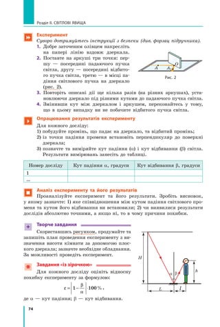 74
Розділ II. Світлові явища
 Експеримент
Суворо дотримуйтесь інструкції з безпеки (див. форзац підручника).
1.	 Добре заточеним олівцем накресліть
на папері лінію вздовж дзеркала.
2.	 Поставте на аркуші три точки: пер-
шу — посередині падаючого пучка
світла, другу — посередині відбито-
го пучка світла, третю — в місці па-
діння світлового пучка на дзеркало
(рис. 2).
3.	 Повторіть описані дії ще кілька разів (на різних аркушах), уста-
новлюючи дзеркало під різними кутами до падаючого пучка світла.
4.	 Змінивши кут між дзеркалом і аркушем, переконайтесь у тому,
що в цьому випадку ви не побачите відбитого пучка світла.

Опрацювання результатів експерименту
Для кожного досліду:
	 1) побудуйте промінь, що падає на дзеркало, та відбитий промінь;
	 2) 
із точки падіння променя встановіть перпендикуляр до поверхні
дзеркала;
	 3) 
позначте та виміряйте кут падіння (a) і кут відбивання (b) світла.
Результати вимірювань занесіть до таблиці.
Номер досліду Кут падіння α, градуси Кут відбивання β, градуси
1
…
 Аналіз експерименту та його результатів
Проаналізуйте експеримент та його результати. Зробіть висновок,
у якому зазначте: 1) яке співвідношення між кутом падіння світлового про-
меня та кутом його відбивання ви встановили; 2) чи виявилися результати
дослідів абсолютно точними, а якщо ні, то в чому причини похибки.
+ Творче завдання
Скориставшись рисунком, продумайте та
запишіть план проведення експерименту з ви-
значення висоти кімнати за допомогою плос-
кого дзеркала; зазначте необхідне обладнання.
За можливості проведіть експеримент.
Завдання «із зірочкою»
Для кожного досліду оцініть відносну
похибку експерименту за формулою:
ε
β
α
= − ⋅
1 100%,
де a — кут падіння; b — кут відбивання.
a β
H
L l
h
Рис. 2
A A1
O
Право для безоплатного розміщення підручника в мережі Інтернет має
Міністерство освіти і науки України http://mon.gov.ua/ та Інститут модернізації змісту освіти https://imzo.gov.ua
 