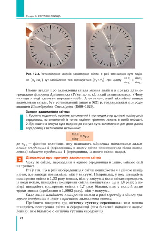 76
Розділ II. Світлові явища
Першу згадку про заломлення світла можна знайти в працях давньо-
грецького філософа Арістотеля (IV ст. до н. е.), який замислювався: «Чому
палиця у  воді здається переламаною?». А от закон, який кількісно описує
заломлення світла, був установлений лише в 1621 р. голландським природо-
знавцем Віллебрордом Снелліусом (1580–1626).
Закони заломлення світла:
1. Промінь падаючий, промінь заломлений і перпендикуляр до межі поділу двох
середовищ, встановлений із точки падіння променя, лежать в одній площині.
2. Відношення синуса кута падіння до синуса кута заломлення для двох даних
середовищ є величиною незмінною:
sin
sin
α
γ
= n21,
де n2 1 — фізична величина, яку називають відносним показником залом-
лення середовища 2 (середовища, в якому світло поширюється після залом-
лення) відносно сере­
довища 1 (середовища, із якого світло падає).
2
Дізнаємося про причину заломлення світла
Чому ж світло, переходячи з одного середовища в інше, змінює свій
напрямок?
Річ у тім, що в різних середовищах світло поширюється з різною швид-
кістю, але завжди повільніше, ніж у вакуумі. Наприклад, у воді швидкість
поширення світла в 1,33 разу менша, ніж у вакуумі; коли світло переходить
із води в скло, швидкість поширення світла зменшується ще в 1,3 разу; у по-
вітрі швидкість поширення світла в 1,7 разу більша, ніж у склі, й лише
трохи менша (приблизно в 1,0003 разу), ніж у вакуумі.
Саме зміна швидкості поширення світла в разі переходу з одного про-
зорого середовища в інше є причиною заломлення світла.
Прийнято говорити про оптичну густину середовища: чим менша
швидкість поширення світла в середовищі (чим більший показник залом-
лення), тим більшою є оптична густина середовища.
a1
g1
a2
g2
Рис. 12.3. Установлення законів заломлення світла: в разі зменшення кута падін-
ня α α
2 1

( ) кут заломлення теж зменшується γ γ
2 1

( ), при цьому
sin
sin
sin
sin
α
γ
α
γ
1
1
2
2
=
Право для безоплатного розміщення підручника в мережі Інтернет має
Міністерство освіти і науки України http://mon.gov.ua/ та Інститут модернізації змісту освіти https://imzo.gov.ua
 