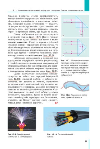79
§ 12. Заломлення світла на межі поділу двох середовищ. Закони заломлення світла
Ювеліри протягом сторіч використовують
явище повного внутрішнього відбивання, щоб
підвищити привабливість коштовних каме-
нів. Природні камені огранюють — надають
їм форми багатогранників: грані каменя ви-
конують роль «внутрішніх дзеркал», і камінь
«грає» в променях світла, що падає на нього.
Повне відбивання світла застосовують
в  оптичній техніці (рис. 12.7). Проте головне
застосування цього явища пов’язане з воло-
конною оптикою. Якщо в торець суцільної
«скляної нитки» спрямувати пучок світла, то
після багаторазового відбивання світло вийде
на її протилежному кінці незалежно від того,
якою буде трубка — вигнутою чи прямою. Таку
«нитку» називають світловодом (рис. 12.8).
Світловоди застосовують у медицині для
дослідження внутрішніх органів (ендоскопія);
у техніці, зокрема для виявлення несправно­
стей
усередині двигунів без їх розбирання; для освіт-
лення сонячним світлом закритих приміщень;
у декоративних світильниках тощо (рис.  12.9).
Однак найчастіше світловоди викори­
стовують як кабелі для передачі інформації
(рис. 12.10). «Скляний кабель» є набагато де-
шевшим, він легший за мідний, практично
не змінює своїх властивостей під впливом на-
вколишнього середовища, дозволяє передавати
сигнали на великі відстані без підсилення. Сьо-
годні волоконно-оптичні лінії зв’язку стрімко
виті­
сняють традиційні. Коли ви будете диви-
тися телевізор або користуватися Інтернетом,
згадайте, що більшу частину свого «шляху»
сигнал долає «скляною дорогою».
Рис. 12.7. У багатьох оптичних
приладах напрямок поширен-
ня світла змінюють за допомо-
гою призм повного відбивання:
а — призма повертає зобра-
ження; б — призма перевертає
зображення
Рис. 12.8. Поширення світло-
вого пучка світловодом
Рис. 12.9. Декоративний
світильник зі світловодами
Рис. 12.10. Оптоволоконний
кабель
б
а
Право для безоплатного розміщення підручника в мережі Інтернет має
Міністерство освіти і науки України http://mon.gov.ua/ та Інститут модернізації змісту освіти https://imzo.gov.ua
 