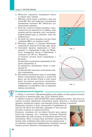 82
Розділ II. Світлові явища
2.	 Обчисліть швидкість поширення світла
в алмазі; воді; повітрі.
3.	 Промінь світла падає з повітря у воду під
кутом 60°. Кут між відбитим і заломленим
променями становить 80°. Обчисліть кут
заломлення променя.
4.	 Коли ми, стоячи на березі водойми, нама-
гаємося на око визначити її глибину, вона
завжди здається меншою, ніж є насправді.
Скориставшись рис. 2, поясніть, чому так
відбувається.
5.	 За який час світло доходить від дна озера
глибиною 900 м до поверхні води?
6.	 Поясніть «фокус» із кільцем (монетою),
згаданий на початку § 12 (див. рис. 12.1).
7.	 Світловий промінь переходить із сере­
довища 1 у середовище 2 (рис.  3). Швид-
кість поширення світла в середовищі 1
становить 2,5 ⋅ 108 м/с. Визначте:
	 1) оптична густина якого середовища є
більшою;
	 2) показник заломлення середовища 2 від-
носно середовища 1;
	 3) швидкість поширення світла в сере­
довищі 2;
	 4) абсолютний показник заломлення кож-
ного середовища.
8.	 Наслідком заломлення світла в атмосфері
Землі є виникнення міражів, а також той
факт, що ми бачимо Сонце й зорі трохи
вище від їхнього реального положення.
Скористайтеся додатковими джерелами
інформації та дізнайтеся про ці природні
явища докладніше.
Експериментальні завдання
1. «Фокус із монетою». Продемонструйте кому-небудь зі своїх друзів чи близь-
ких дослід із монетою (див. рис. 12.1). Поясніть його.
2. «Водяне дзеркало». Поспостерігайте повне відбивання світла. Для цього за-
повніть склянку приблизно наполовину водою. Опустіть у склянку якийсь
предмет, наприклад корпус пластмасової ручки, бажано з написом.
Тримаючи склянку в руці, розташуйте її приблизно на
відстані 25–30 см від очей (див. рисунок). У ході досліду
ви маєте стежити за корпусом ручки.
Спочатку, підвівши очі, ви будете бачити весь корпус
ручки (як підводну, так і надводну частини). Повільно
пересувайте від себе склянку, не змінюючи висоти її роз-
ташування. Коли склянка буде достатньо віддалена від
ваших очей, поверхня води стане для вас дзеркальною —
ви побачите дзеркальне відображення підводної частини
корпусу ручки. Поясніть спостережуване явище.
Рис. 3
1
2
Рис. 2
K
K1
h1
h
Право для безоплатного розміщення підручника в мережі Інтернет має
Міністерство освіти і науки України http://mon.gov.ua/ та Інститут модернізації змісту освіти https://imzo.gov.ua
 