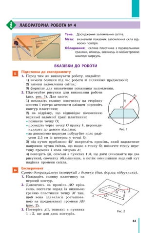 83
Лабораторна робота № 4
Тема.  Дослідження заломлення світла.
Мета: 
визначити показник заломлення скла від-
носно повітря.
Обладнання:  скляна пластинка з паралельними
гранями, олівець, косинець із міліметровою
шкалою, циркуль.
Вказівки до роботи
 Підготовка до експерименту
1.	 Перед тим як виконувати роботу, згадайте:
	 1) вимоги безпеки під час роботи зі скляними предметами;
	 2) закони заломлення світла;
	 3) формулу для визначення показника заломлення.
2.	 Підготуйте рисунки для виконання роботи
(див. рис. 1). Для цього:
	 1) покладіть скляну пластинку на сторінку
зошита і гостро заточеним олівцем окресліть
контур пластинки;
	 2) на відрізку, що відповідає положенню
верхньої заломної грані пластинки:
	  позначте точку О;
	  
проведіть через точку О пряму k, перпенди-
кулярну до даного відрізка;
	  
за допомогою циркуля побудуйте коло раді-
усом 2,5 см із центром у точці О;
	 3) під кутом приблизно 45° накресліть промінь, який задаватиме
напрямок пучка світла, що падає в точку О; позначте точку пере-
тину променя і кола літерою А;
	 4) повторіть дії, описані в пунктах 1–3, ще двічі (виконайте ще два
рисунки), спочатку збільшивши, а потім зменшивши заданий кут
падіння променя світла.
 Експеримент
Суворо дотримуйтесь інструкції з безпеки (див. форзац підручника).
1.	 Накладіть скляну пластинку на
перший контур.
2.	 Дивлячись на промінь АО крізь
скло, поставте поряд із нижньою
гранню пластинки точку М так,
щоб вона здавалася розташова-
ною на продовженні променя АО
(рис.  2).
3.	 Повторіть дії, описані в пунктах
1  і  2, ще для двох контурів.
Рис. 1
A
k
O
Рис. 2
A
O
k
M
Право для безоплатного розміщення підручника в мережі Інтернет має
Міністерство освіти і науки України http://mon.gov.ua/ та Інститут модернізації змісту освіти https://imzo.gov.ua
 