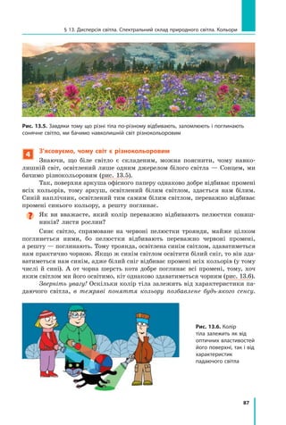 87
§ 13. Дисперсія світла. Спектральний склад природного світла. Кольори
4
З’ясовуємо, чому світ є  різнокольоровим
Знаючи, що біле світло є складеним, можна пояснити, чому навко-
лишній світ, освітлений лише одним джерелом білого світла — Сонцем, ми
бачимо різнокольоровим (рис. 13.5).
Так, поверхня аркуша офісного паперу однаково добре відбиває промені
всіх кольорів, тому аркуш, освітлений білим світлом, здається нам білим.
Синій наплічник, освітлений тим самим білим світлом, переважно відбиває
промені синього кольору, а решту поглинає.
Як ви вважаєте, який колір переважно відбивають пелюстки соняш-
ників? листя рослин?
Синє світло, спрямоване на червоні пелюстки троянди, майже цілком
поглинеться ними, бо пелюстки відбивають переважно червоні промені,
а реш­
ту — поглинають. Тому троянда, освітлена синім світлом, здаватиметься
нам практично чорною. Якщо ж синім світлом освітити білий сніг, то він зда-
ватиметься нам синім, адже білий сніг відбиває промені всіх кольорів (у тому
числі й сині). А от чорна шерсть кота добре поглинає всі промені, тому, хоч
яким світлом ми його освітимо, кіт однаково здаватиметься чорним (рис. 13.6).
Зверніть увагу! Оскільки колір тіла залежить від характеристики па-
даючого світла, в темряві поняття кольору позбавлене будь-якого сенсу.
Рис. 13.5. Завдяки тому що різні тіла по-різному відбивають, заломлюють і поглинають
сонячне світло, ми бачимо навколишній світ різнокольоровим
Рис. 13.6. Колір
тіла залежить як від
оптичних властивостей
його поверхні, так і від
характеристик
падаючого світла
Право для безоплатного розміщення підручника в мережі Інтернет має
Міністерство освіти і науки України http://mon.gov.ua/ та Інститут модернізації змісту освіти https://imzo.gov.ua
 