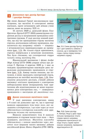 7
§ 1. Магнітні явища. Дослід Ерстеда. Магнітне поле
2
Дізнаємося про дослід Ерстеда
і  досліди Ампера
Ще вчені Давньої Греції висловлювали при-
пущення, що магнітні й електричні явища
пов’язані, проте встановити цей зв’язок учені
змогли лише на початку XIX ст.
15 лютого 1820 р. данський фізик Ганс
Крістіан Ерстед (1777–1851) демонстрував сту-
дентам дослід із нагріванням провідника елек-
тричним струмом. У ході досліду вчений помі-
тив, що під час проходження струму магнітна
стрілка, розташована поблизу провідника, від-
хиляється від напрямку «північ — південь»
і  встановлюється перпендикулярно до провід-
ника (рис. 1.1). Як тільки струм припинявся,
стрілка поверталася в початкове положення.
Так було з’ясовано, що електричний струм
чинить певну магнітну дію.
Французький математик і фізик Андре
Марі Ампер (1775–1836) уперше почув про до-
сліди Г. Ерстеда 4 вересня 1820 р. і вже за
тиждень продемонстрував взаємодію двох па-
ралельно розташованих провідників зі стру-
мом (рис. 1.2). Ампер також показав, що ко-
тушки, в яких проходить електричний струм,
поводяться як постійні магніти (рис. 1.3). Ана-
лізуючи результати дослідів, учений дійшов
виснов­
ку: оскільки провідники є електрично
нейтральними (вони незаряджені), їхнє при-
тягання або відштовхування не може поясню-
ватися дією електричних сил, — «поведінка»
провідників є наслідком дії магнітних сил.
3
Даємо означення магнітного поля
У ході вивчення електричних явищ
у  8  класі ви дізналися про те, що в просторі
навколо зарядженого тіла існує поле, яке на-
зивають електричним, і що саме через це поле
здійснюється електрична взаємодія між заря-
дженими тілами та частинками.
Навколо намагніченого тіла й  навколо
провідника зі струмом також існує поле — його
називають магнітним. Магнітна взаємодія
здійснюється з певною швидкістю через маг-
нітне поле (першим такого висновку дійшов
англійський фізик Майкл Фарадей (1791–1867)).
Рис. 1.1. Схема досліду Ерстеда
(Тут і далі наявність символа I
означає, що в провіднику тече
струм; стрілка поряд показує
напрямок струму.)
N
S
I
Рис. 1.2. Схема досліду
А. Ампера. Якщо у двох пара-
лельних провідниках течуть
струми одного напрямку,
провідники притягуються (а);
якщо течуть струми проти-
лежних напрямків, провідники
відштовхуються (б)
а
б
I
I
I
I
Право для безоплатного розміщення підручника в мережі Інтернет має
Міністерство освіти і науки України http://mon.gov.ua/ та Інститут модернізації змісту освіти https://imzo.gov.ua
 