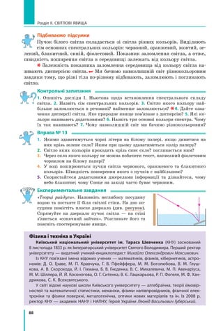 88
Розділ II. Світлові явища
Підбиваємо підсумки
Пучок білого світла складається зі світла різних кольорів. Виділяють
сім основних спектральних кольорів: червоний, оранжевий, жовтий, зе-
лений, блакитний, синій, фіолетовий. Показник заломлення світла, а отже,
швидкість поширення світла в середовищі залежать від кольору світла.
Залежність показника заломлення середовища від кольору світла на-
зивають дисперсією світла.  Ми бачимо навколишній світ різнокольоровим
завдяки тому, що різні тіла по-різному відбивають, заломлюють і поглинають
світло.
Контрольні запитання
1. Опишіть досліди І. Ньютона щодо встановлення спектрального складу
світла. 2. Назвіть сім спектральних кольорів. 3. Світло якого кольору най-
більше заломлюється в речовині? найменше заломлюється?  4. Дайте озна-
чення дисперсії світла. Яке природне явище пов’язане з дисперсію? 5. Які ко-
льори називають додатковими? 6. Назвіть три основні кольори спектра. Чому
їх так називають? 7. Чому навколишній світ ми бачимо різнокольоровим?
Вправа № 13
1.	 Якими здаватимуться чорні літери на білому папері, якщо дивитися на
них крізь зелене скло? Яким при цьому здаватиметься колір паперу?
2.	 Світло яких кольорів проходить крізь синє скло? поглинається ним?
3.	 Через скло якого кольору не можна побачити текст, написаний фіолетовим
чорнилом на білому папері?
4.	 У воді поширюються пучки світла червоного, оранжевого та блакитного
кольорів. Швидкість поширення якого з пучків є найбільшою?
5.	 Скористайтеся додатковими джерелами інформації та дізнайтеся, чому
небо блакитне; чому Сонце на заході часто буває червоним.
Експериментальне завдання
«Творці райдуги». Наповніть неглибоку посудину
водою та поставте її біля світлої стіни. На дно по-
судини помістіть плоске дзеркало (див. рисунок).
Спрямуйте на дзеркало пучок світла — на стіні
з’явиться «сонячний зайчик». Розгляньте його та
поясніть спостережуване явище.
Фізика і техніка в Україні
Київський національний університет ім. Тараса Шевченка (КНУ) заснований
8 листопада 1833 р. як Імператорський університет Святого Володимира. Перший ректор
університету — видатний учений-енциклопедист Михайло Олександрович Максимович.
Із КНУ пов’язані імена відомих учених — математиків, фізиків, кібернетиків, астро-
номів: Д. О. Граве, М. П. Кравчука, Г. В. Пфейффера, М.  М.  Боголюбова, В. М. Глуш-
кова, А. В. Скорохода, Й. І. Гіхмана, Б. В. Гнєденка, В. С. Михалевича, М. П. Авенаріуса,
М. М. Шіллера, Й. Й. Косоногова, О. Г. Ситенка, В. Є. Лашкарьова, Р. П. Фогеля, М. Ф. Хан-
дрикова, С. К. Всехсвятського.
У світі відомі наукові школи Київського університету — алгебраїчна, теорії ймовір-
ностей та математичної статистики, механіки, фізики напівпровідників, фізичної елек-
троніки та фізики поверхні, металогенічна, оптики нових матеріалів та ін. Із 2008  р.
ректор КНУ — академік НАНУ і НАПНУ, Герой України Леонід Васильович Губерський.
Право для безоплатного розміщення підручника в мережі Інтернет має
Міністерство освіти і науки України http://mon.gov.ua/ та Інститут модернізації змісту освіти https://imzo.gov.ua
 