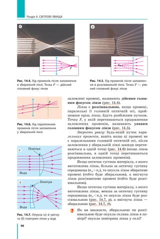 90
Розділ II. Світлові явища
заломлені промені, називають дійсним голов­
ним фокусом лінзи (рис. 14.4).
Лінза є розсіювальною, якщо промені,
паралельні її головній оптичній осі, прой-
шовши крізь лінзу, йдуть розбіжним пучком.
Точку F, у якій перетинаються продовження
заломлених променів, називають уявним
голов­
ним фокусом лінзи (рис. 14.5).
Зверніть увагу: будь-який пучок пара-
лельних променів, навіть якщо ці промені не
є  паралельними головній оптичній осі, після
заломлення у збиральній лінзі завжди перети-
наються в одній точці (рис. 14.6) (якщо лінза
розсіювальна, в одній точці перетинаються
продовження заломлених променів).
Якщо оптична густина матеріалу, з якого
виготовлена лінза, більша за оптичну густину
середовища (nл  nc), то опукла лінза збиратиме
промені (тобто буде збиральною), а  ввігнута
лінза розсіюватиме промені (тобто буде розсі-
ювальною).
Якщо оптична густина матеріалу, з якого
виготовлена лінза, менша за оптичну густину
середовища (nл  nc), то опукла лінза буде роз-
сіювальною (рис. 14.7,  а), а  ввігнута лінза —
збиральною (рис. 14.7, б).

Як ви вважаєте, збиральною чи розсі­
ювальною буде опукла скляна лінза в по-
вітрі? опукла повітряна лінза у склі?
Рис. 14.4. Хід променів після заломлення
в збиральній лінзі. Точка F — дійсний
головний фокус лінзи
Рис. 14.5. Хід променів після заломлен-
ня в розсіювальній лінзі. Точка F — уяв-
ний головний фокус лінзи
а б
F
F
Рис. 14.7. Опукла (а) й увігну-
та (б) повітряні лінзи у воді
Рис. 14.6. Хід паралельних
променів після заломлення
у збиральній лінзі
а
б
F
Повітря
Повітря
Вода
Вода
Право для безоплатного розміщення підручника в мережі Інтернет має
Міністерство освіти і науки України http://mon.gov.ua/ та Інститут модернізації змісту освіти https://imzo.gov.ua
 