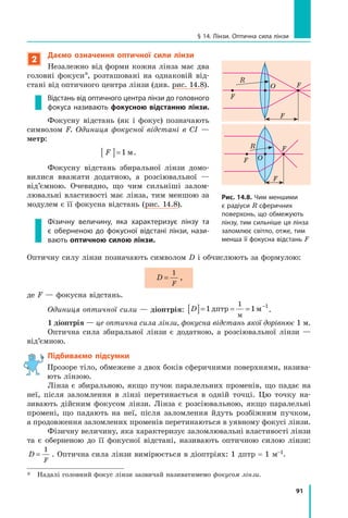 91
§ 14. Лінзи. Оптична сила лінзи
2
Даємо означення оптичної сили лінзи
Незалежно від форми кожна лінза має два
головні фокуси*, розташовані на однаковій від-
стані від оптичного цент­
ра лінзи (див. рис. 14.8).
Відстань від оптичного центра лінзи до головного
фокуса називають фокусною відстанню лінзи.
Фокусну відстань (як і фокус) позначають
символом F. Одиниця фокусної відстані в  СІ  —
метр:
F
[ ]=1 м.
Фокусну відстань збиральної лінзи домо-
вилися вважати додатною, а розсіювальної  —
від’ємною. Очевидно, що чим сильніші залом-
лювальні властивості має лінза, тим меншою за
модулем є її фокусна відстань (рис. 14.8).
Фізичну величину, яка характеризує лінзу та
є  оберненою до фокусної відстані лінзи, нази-
вають оптичною силою лінзи.
Оптичну силу лінзи позначають символом D і обчислюють за формулою:
D
F
=
1
,
де F — фокусна відстань.
Одиниця оптичної сили — діоптрія: D
[ ]= = = −
1 1
1 1
дптр м
м
.
1 діоптрія — це оптична сила лінзи, фокусна відстань якої дорівнює 1 м.
Оптична сила збиральної лінзи є додатною, а розсіювальної лінзи —
від’ємною.
Підбиваємо підсумки

Прозоре тіло, обмежене з двох боків сферичними поверхнями, назива-
ють лінзою.
Лінза є збиральною, якщо пучок паралельних променів, що падає на
неї, після заломлення в лінзі перетинається в одній точці. Цю точку на-
зивають дійсним фокусом лінзи. Лінза є розсіювальною, якщо паралельні
промені, що падають на неї, після заломлення йдуть розбіжним пучком,
а продовження заломлених променів перетинаються в уявному фокусі лінзи.
Фізичну величину, яка характеризує заломлювальні властивості лінзи
та є оберненою до її фокусної відстані, називають оптичною силою лінзи:
D
F
=
1
. Оптична сила лінзи вимірюється в діоптріях: 1 дптр = 1 м–1.
*	 Надалі головний фокус лінзи зазвичай називатимемо фокусом лінзи.
Рис. 14.8. Чим меншими
є радіуси R сферичних
поверхонь, що обмежують
лінзу, тим сильніше ця лінза
заломлює світло, отже, тим
менша її фокусна відстань F
F
F
F
R
O
R
F
F
F
O
Право для безоплатного розміщення підручника в мережі Інтернет має
Міністерство освіти і науки України http://mon.gov.ua/ та Інститут модернізації змісту освіти https://imzo.gov.ua
 
