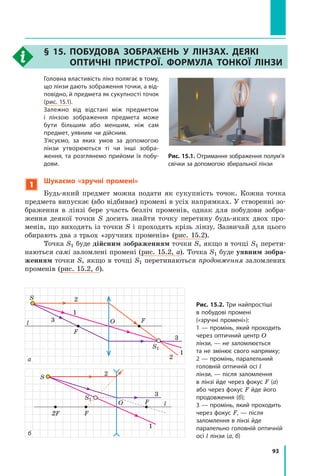 93
§ 15. Побудова зображень у лінзах. Деякі
оптичні пристрої. Формула тонкої лінзи
	 Головна властивість лінз полягає в тому,
що лінзи дають зображення точки, а від-
повідно, й предмета як сукупності точок
(рис. 15.1).
	 Залежно від відстані між предметом
і  лінзою зображення предмета може
бути більшим або меншим, ніж сам
предмет, уявним чи дійсним.
	 З’ясуємо, за яких умов за допомогою
лінзи утворюються ті чи інші зобра-
ження, та розглянемо прийоми їх побу-
дови.
1
Шукаємо «зручні промені»
Будь-який предмет можна подати як сукупність точок. Кожна точка
предмета випускає (або відбиває) промені в усіх напрямках. У створенні зо-
браження в  лінзі бере участь безліч променів, однак для побудови зобра-
ження деякої точки S досить знайти точку перетину будь-яких двох про-
менів, що виходять із точки S і проходять крізь лінзу. Зазвичай для цього
обирають два з трьох «зручних променів» (рис. 15.2).
Точка S1 буде дійсним зображенням точки S, якщо в точці S1 перети-
наються самі заломлені промені (рис. 15.2, а). Точка S1 буде уявним зобра-
женням точки S, якщо в точці S1 перетинаються продовження заломлених
променів (рис. 15.2, б).
Рис. 15.1. Отримання зображення полум’я
свічки за допомогою збиральної лінзи
l 3
1
2
O F
3
1
2
F
S
S1
Рис. 15.2. Три найпростіші
в побудові промені
(«зручні промені»):
1 — промінь, який проходить
через оптичний центр O
лінзи, — не заломлюється
та не змінює свого напрямку;
2 — промінь, паралельний
головній оптичній осі l
лінзи, — після заломлення
в лінзі йде через фокус F (а)
або через фокус F йде його
продовження (б);
3 — промінь, який проходить
через фокус F, — після
заломлення в лінзі йде
паралельно головній оптичній
осі l лінзи (а, б)
а
l
O F
F
2F
1
2
3
S
S1
б
Право для безоплатного розміщення підручника в мережі Інтернет має
Міністерство освіти і науки України http://mon.gov.ua/ та Інститут модернізації змісту освіти https://imzo.gov.ua
 