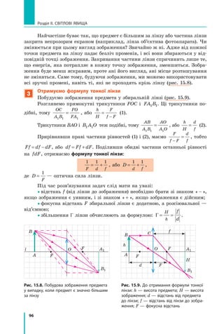 96
Розділ II. Світлові явища
Найчастіше буває так, що предмет є більшим за лінзу або частина лінзи
закрита непрозорим екраном (наприклад, лінза об’єктива фотоапарата). Чи
змінюється при цьому вигляд зображення? Звичайно ж ні. Адже від кожної
точки предмета на лінзу падає безліч променів, і всі вони збираються у від-
повідній точці зображення. Закривання частини лінзи спричинить лише те,
що енергія, яка потрапляє в кожну точку зображення, зменшиться. Зобра-
ження буде менш яскравим, проте ані його вигляд, ані місце розташування
не зміняться. Саме тому, будуючи зображення, ми можемо використовувати
всі зручні промені, навіть ті, які не проходять крізь лінзу (рис. 15.8).
3
Отримуємо формулу тонкої лінзи
Побудуємо зображення предмета у збиральній лінзі (рис. 15.9).
Розглянемо прямокутні трикутники FOC і  FA B
1 1. Ці трикутники по-
дібні, тому
OC
A B
FO
FA
1 1 1
= , або
h
H
F
f F
=
−
(1).
Трикутники BAO і B A O
1 1 теж подібні, тому
AB
A B
AO
A O
1 1 1
= , або
h
H
d
f
= (2).
Прирівнявши праві частини рівностей (1) і (2), маємо
F
f F
d
f
−
= , тобто
Ff df dF
= − , або df Ff dF
= + . Поділивши обидві частини останньої рівності
на fdF, отримаємо формулу тонкої лінзи:
1 1 1
F d f
= + , або D
d f
= +
1 1
,
де D
F
=
1
— оптична сила лінзи.
Під час розв’язування задач слід мати на увазі:
	відстань f (від лінзи до зображення) необхідно брати зі знаком « − »,
якщо зображення є уявним, і зі знаком « + », якщо зображення є дійсним;
	фокусна відстань F збиральної лінзи є додатною, а розсіювальної —
від’ємною;
	збільшення Γ лінзи обчислюють за формулою: Γ = =
H
h
f
d
.
O
h
f
H
d F
F
F
A
B C
B1
A1
Рис. 15.9. До отримання формули тонкої
лінзи: h — висота предмета; H — висота
зображення; d — відстань від предмета
до лінзи; f — відстань від лінзи до зобра-
ження; F — фокусна відстань
Рис. 15.8. Побудова зображення предмета
у випадку, коли предмет є значно більшим
за лінзу
l O F
F
A
B
A1
B1
Право для безоплатного розміщення підручника в мережі Інтернет має
Міністерство освіти і науки України http://mon.gov.ua/ та Інститут модернізації змісту освіти https://imzo.gov.ua
 
