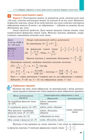 97
§ 15. Побудова зображень у лінзах. Деякі оптичні пристрої. Формула тонкої лінзи
4
Учимося розв’язувати задачі
Задача 1. Розглядаючи монету за допомогою лупи, оптична сила якої
+10 дптр, хлопчик розташував монету на відстані 6 см від лупи. Визначте:
1) фокусну відстань лінзи; 2) на якій відстані від лупи хлопчик спостерігав
зображення монети; 3) яким є це зображення — дійсним чи уявним; 4) яке
збільшення дає лупа.
Аналіз фізичної проблеми. Лупу можна вважати тонкою лінзою, тому
скористаємося формулою тонкої лінзи. Фокусну відстань знайдемо, скори­
ставшись означенням оптичної сили лінзи.
Дано:
d = 6 см = 0,06 м
D = +10 дптр
Пошук математичної моделі, розв’язання
За означенням D F
F D
= ⇒ =
1 1
.
За формулою тонкої лінзи:
1 1 1 1 1 1
F d f f F d
= + ⇒ = − ,	
або
1
f
d F
Fd
=
−
. Отже, f
Fd
d F
=
−
.
Знаючи відстань f, визначимо збільшення: Γ = =
H
h
f
d
.
Знайти:
F — ?
f — ?
Γ — ?
Перевіримо одиниці, знайдемо значення шуканих величин:
F
[ ]= = =
−
1 1
1
дптр м
м, F = =
1
10
0 1
,  (м);
f
[ ]= = =
⋅
−
м м
м м
м
м
м
2
, f = = −
⋅
−
0 1 0 06
0 06 0 1
0 15
, ,
, ,
,  (м); Γ = = = =
0 15
0 06
15
6
5
2
2 5
,
,
, .
Знак «–» перед значенням f говорить про те, що зображення є уявним.
Відповідь: F =10 см; f = −15 см; зображення уявне; Γ = 2 5
, .
Підбиваємо підсумки

Залежно від типу лінзи (збиральна чи розсіювальна) і місця розташу-
вання предмета відносно цієї лінзи одержують різні зображення предмета:
Місце розташування
предмета
Характеристика зображення в лінзі
збиральній розсіювальній
За подвійним фокусом лінзи
d F

( )
2
дійсне, зменшене,
обернене
уявне, зменшене,
пряме
У подвійному фокусі d F
=
( )
2 дійсне, рівне, обернене
Між фокусом і подвійним
фокусом лінзи F d F
 
( )
2
дійсне, збільшене,
обернене
У фокусі лінзи d F
=
( ) зображення не існує
Між лінзою і фокусом d F

( ) уявне, збільшене, пряме
Відстань d від предмета до лінзи, відстань f від лінзи до зображення
та фокусна відстань F пов’язані формулою тонкої лінзи:
1 1 1
F d f
= + .
Право для безоплатного розміщення підручника в мережі Інтернет має
Міністерство освіти і науки України http://mon.gov.ua/ та Інститут модернізації змісту освіти https://imzo.gov.ua
 