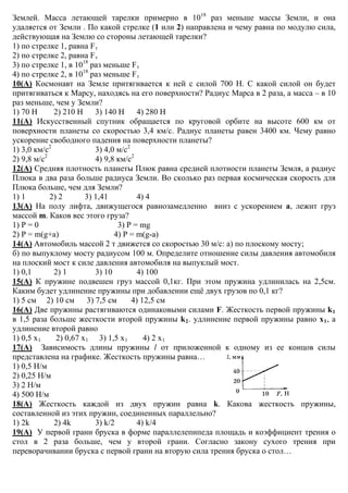 Землей. Масса летающей тарелки примерно в 1018
раз меньше массы Земли, и она
удаляется от Земли . По какой стрелке (1 или 2) направлена и чему равна по модулю сила,
действующая на Землю со стороны летающей тарелки?
1) по стрелке 1, равна Fт
2) по стрелке 2, равна Fт
3) по стрелке 1, в 1018
раз меньше Fт
4) по стрелке 2, в 1018
раз меньше Fт
10(А) Космонавт на Земле притягивается к ней с силой 700 Н. С какой силой он будет
притягиваться к Марсу, находясь на его поверхности? Радиус Марса в 2 раза, а масса – в 10
раз меньше, чем у Земли?
1) 70 Н 2) 210 Н 3) 140 Н 4) 280 Н
11(А) Искусственный спутник обращается по круговой орбите на высоте 600 км от
поверхности планеты со скоростью 3,4 км/с. Радиус планеты равен 3400 км. Чему равно
ускорение свободного падения на поверхности планеты?
1) 3,0 км/с2
3) 4,0 м/с2
2) 9,8 м/с2
4) 9,8 км/с2
12(А) Средняя плотность планеты Плюк равна средней плотности планеты Земля, а радиус
Плюка в два раза больше радиуса Земли. Во сколько раз первая космическая скорость для
Плюка больше, чем для Земли?
1) 1 2) 2 3) 1,41 4) 4
13(А) На полу лифта, движущегося равнозамедленно вниз с ускорением а, лежит груз
массой m. Каков вес этого груза?
1) Р = 0 3) Р = mg
2) Р = m(g+a) 4) Р = m(g-a)
14(А) Автомобиль массой 2 т движется со скоростью 30 м/с: а) по плоскому мосту;
б) по выпуклому мосту радиусом 100 м. Определите отношение силы давления автомобиля
на плоский мост к силе давления автомобиля на выпуклый мост.
1) 0,1 2) 1 3) 10 4) 100
15(А) К пружине подвешен груз массой 0,1кг. При этом пружина удлинилась на 2,5см.
Каким будет удлинение пружины при добавлении ещё двух грузов по 0,1 кг?
1) 5 см 2) 10 см 3) 7,5 см 4) 12,5 см
16(А) Две пружины растягиваются одинаковыми силами F. Жесткость первой пружины k1
в 1,5 раза больше жесткости второй пружины k2. удлинение первой пружины равно х1, а
удлинение второй равно
1) 0,5 х1 2) 0,67 х1 3) 1,5 х1 4) 2 х1
17(А) Зависимость длины пружины l от приложенной к одному из ее концов силы
представлена на графике. Жесткость пружины равна…
1) 0,5 Н/м
2) 0,25 Н/м
3) 2 Н/м
4) 500 Н/м
18(А) Жесткость каждой из двух пружин равна k. Какова жесткость пружины,
составленной из этих пружин, соединенных параллельно?
1) 2k 2) 4k 3) k/2 4) k/4
19(А) У первой грани бруска в форме параллелепипеда площадь и коэффициент трения о
стол в 2 раза больше, чем у второй грани. Согласно закону сухого трения при
переворачивании бруска с первой грани на вторую сила трения бруска о стол…
 