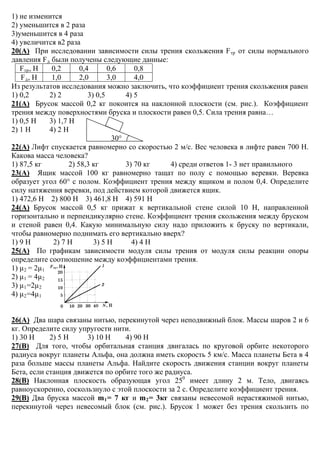 1) не изменится
2) уменьшится в 2 раза
3)уменьшится в 4 раза
4) увеличится в2 раза
20(А) При исследовании зависимости силы трения скольжения Fтр от силы нормального
давления Fд были получены следующие данные:
Fтр, Н 0,2 0,4 0,6 0,8
Fд, Н 1,0 2,0 3,0 4,0
Из результатов исследования можно заключить, что коэффициент трения скольжения равен
1) 0,2 2) 2 3) 0,5 4) 5
21(А) Брусок массой 0,2 кг покоится на наклонной плоскости (см. рис.). Коэффициент
трения между поверхностями бруска и плоскости равен 0,5. Сила трения равна…
1) 0,5 Н 3) 1,7 Н
2) 1 Н 4) 2 Н
30°
22(А) Лифт спускается равномерно со скоростью 2 м/с. Вес человека в лифте равен 700 Н.
Какова масса человека?
1) 87,5 кг 2) 58,3 кг 3) 70 кг 4) среди ответов 1- 3 нет правильного
23(А) Ящик массой 100 кг равномерно тащат по полу с помощью веревки. Веревка
образует угол 60° с полом. Коэффициент трения между ящиком и полом 0,4. Определите
силу натяжения веревки, под действием которой движется ящик.
1) 472,6 Н 2) 800 Н 3) 461,8 Н 4) 591 Н
24(А) Брусок массой 0,5 кг прижат к вертикальной стене силой 10 Н, направленной
горизонтально и перпендикулярно стене. Коэффициент трения скольжения между бруском
и стеной равен 0,4. Какую минимальную силу надо приложить к бруску по вертикали,
чтобы равномерно поднимать его вертикально вверх?
1) 9 Н 2) 7 Н 3) 5 Н 4) 4 Н
25(А) По графикам зависимости модуля силы трения от модуля силы реакции опоры
определите соотношение между коэффициентами трения.
1) μ2 = 2μ1
2) μ1 = 4μ2
3) μ1=2μ2
4) μ2=4μ1
26(А) Два шара связаны нитью, перекинутой через неподвижный блок. Массы шаров 2 и 6
кг. Определите силу упругости нити.
1) 30 Н 2) 5 Н 3) 10 Н 4) 90 Н
27(В) Для того, чтобы орбитальная станция двигалась по круговой орбите некоторого
радиуса вокруг планеты Альфа, она должна иметь скорость 5 км/с. Масса планеты Бета в 4
раза больше массы планеты Альфа. Найдите скорость движения станции вокруг планеты
Бета, если станция движется по орбите того же радиуса.
28(В) Наклонная плоскость образующая угол 250
имеет длину 2 м. Тело, двигаясь
равноускоренно, соскользнуло с этой плоскости за 2 с. Определите коэффициент трения.
29(В) Два бруска массой m1= 7 кг и m2= 3кг связаны невесомой нерастяжимой нитью,
перекинутой через невесомый блок (см. рис.). Брусок 1 может без трения скользить по
 