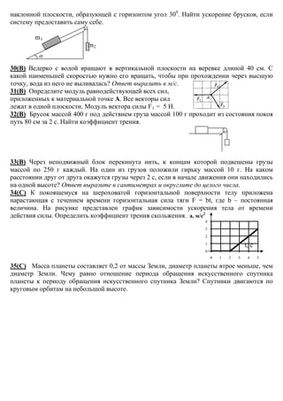 α
наклонной плоскости, образующей с горизонтом угол 300
. Найти ускорение брусков, если
систему предоставить саму себе.
m1
m2
30(В) Ведерко с водой вращают в вертикальной плоскости на веревке длиной 40 см. С
какой наименьшей скоростью нужно его вращать, чтобы при прохождении через высшую
точку, вода из него не выливалась? Ответ выразить в м/с.
31(В) Определите модуль равнодействующей всех сил,
приложенных к материальной точке А. Все векторы сил
лежат в одной плоскости. Модуль вектора силы F1 = 5 Н.
32(В) Брусок массой 400 г под действием груза массой 100 г проходит из состояния покоя
путь 80 см за 2 с. Найти коэффициент трения.
33(В) Через неподвижный блок перекинута нить, к концам которой подвешены грузы
массой по 250 г каждый. На один из грузов положили гирьку массой 10 г. На каком
расстоянии друг от друга окажутся грузы через 2 с, если в начале движения они находились
на одной высоте? Ответ выразите в сантиметрах и округлите до целого числа.
34(С) К покоящемуся на шероховатой горизонтальной поверхности телу приложена
нарастающая с течением времени горизонтальная сила тяги F = bt, где b – постоянная
величина. На рисунке представлен график зависимости ускорения тела от времени
действия силы. Определить коэффициент трения скольжения. а, м/с2
t, с
35(С) Масса планеты составляет 0,2 от массы Земли, диаметр планеты втрое меньше, чем
диаметр Земли. Чему равно отношение периода обращения искусственного спутника
планеты к периоду обращения искусственного спутника Земли? Спутники двигаются по
круговым орбитам на небольшой высоте.
0
1
2
3
4
0 1 2 3 4 5
 