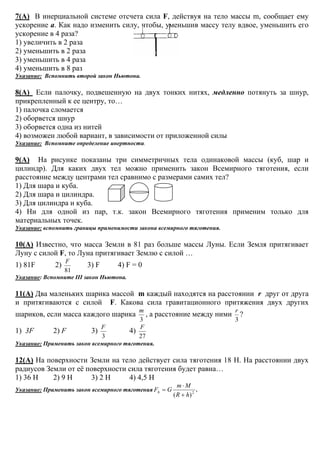 7(А) В инерциальной системе отсчета сила F, действуя на тело массы m, сообщает ему
ускорение а. Как надо изменить силу, чтобы, уменьшив массу телу вдвое, уменьшить его
ускорение в 4 раза?
1) увеличить в 2 раза
2) уменьшить в 2 раза
3) уменьшить в 4 раза
4) уменьшить в 8 раз
Указание: Вспомнить второй закон Ньютона.
8(А) Если палочку, подвешенную на двух тонких нитях, медленно потянуть за шнур,
прикрепленный к ее центру, то…
1) палочка сломается
2) оборвется шнур
3) оборвется одна из нитей
4) возможен любой вариант, в зависимости от приложенной силы
Указание: Вспомните определение инертности.
9(А) На рисунке показаны три симметричных тела одинаковой массы (куб, шар и
цилиндр). Для каких двух тел можно применить закон Всемирного тяготения, если
расстояние между центрами тел сравнимо с размерами самих тел?
1) Для шара и куба.
2) Для шара и цилиндра.
3) Для цилиндра и куба.
4) Ни для одной из пар, т.к. закон Всемирного тяготения применим только для
материальных точек.
Указание: вспомнить границы применимости закона всемирного тяготения.
10(А) Известно, что масса Земли в 81 раз больше массы Луны. Если Земля притягивает
Луну с силой F, то Луна притягивает Землю с силой …
1) 81F 2)
81
F
3) F 4) F = 0
Указание: Вспомните III закон Ньютона.
11(А) Два маленьких шарика массой m каждый находятся на расстоянии r друг от друга
и притягиваются с силой F. Какова сила гравитационного притяжения двух других
шариков, если масса каждого шарика
3
m
, а расстояние между ними
3
r
?
1) 3F 2) F 3)
3
F
4)
27
F
Указание: Применить закон всемирного тяготения.
12(А) На поверхности Земли на тело действует сила тяготения 18 Н. На расстоянии двух
радиусов Земли от её поверхности сила тяготения будет равна…
1) 36 Н 2) 9 Н 3) 2 Н 4) 4,5 Н
Указание: Применить закон всемирного тяготения 2
)( hR
Mm
GFh
+
⋅
= .
 