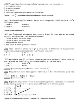0
5
10
15
20
25
0 0,05 0,1 0,15 0,2
13(А) Ускорение свободного падения будет меньше, если тело находится …
1) на северном полюсе
2) на южном полюсе
3) на экваторе
4) ускорение свободного падения везде одинаковое.
Указание: 2
R
M
Gg = , полярный и экваториальный радиусы Земли – различны.
14(А) Космический корабль движется вокруг Земли по круговой орбите радиусом 2·107
м.
Его скорость равна…
1) 4,5 км/с 3) 8 км/с
2) 6,3 км/с 4) 11 км/с
Указание: Применить формулу
15(А) Мяч, брошенный вертикально вверх, упал на Землю. На каком участке траектории
движения мяч находился в состоянии невесомости?
1) Только во время движения вверх.
2) Только во время движения вниз.
3) Во время всего полёта.
4) Ни в одной из точек траектории полёта.
16(А) Лифт начинает движение вверх с ускорением а. Выберите из предложенных
ответов правильное соотношение веса тела Р и силы тяжести F.
1) Р < F 3) Р > F
2) Р = F 4) Р = 0; F > 0
17(А) Автомобиль массой 2 т проходит по выпуклому мосту, имеющему радиус кривизны
40 м, со скоростью 36 км/ч. Сила давления автомобиля на середину моста …
1) 25·103
Н 3) 15·103
Н
2) 20·103
Н 4) 0 Н
Указание: Применить второй закон Ньютона и учесть, что а = ац =
R
2
υ
18(А) Под действием какой силы пружина жёсткостью 25 Н/м изменяет свою длину на 5
см?
1) 10 Н 2) 7,5 Н 3) 5,25 Н 4) 1,25 Н
Указание: Применить закон Гука.
19(А) На рисунке представлен график зависимости модуля силы упругости, возникающей
при растяжении пружины, от её деформации. Жёсткость этой пружины равна
Fупр, Н
1) 10 Н/м
2) 20 Н/м
3) 100 Н/м
4) 0,01 Н/м х, м
Указание: Из графика найти для любого х значение Fупр и применить закон Гука.
 