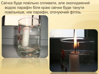 Свічка буде повільно спливати, але охолоджений
водою парафін біля краю свічки буде танути
повільніше, ніж парафін, оточуючий фітіль.
 
