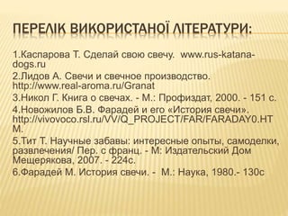 ПЕРЕЛІК ВИКОРИСТАНОЇ ЛІТЕРАТУРИ:
1.Каспарова Т. Сделай свою свечу. www.rus-katana-
dogs.ru
2.Лидов А. Свечи и свечное производство.
http://www.real-aroma.ru/Granat
3.Никол Г. Книга о свечах. - М.: Профиздат, 2000. - 151 с.
4.Новожилов Б.В. Фарадей и его «История свечи».
http://vivovoco.rsl.ru/VV/Q_PROJECT/FAR/FARADAY0.HT
M.
5.Тит Т. Научные забавы: интересные опыты, самоделки,
развлечения/ Пер. с франц. - М: Издательский Дом
Мещерякова, 2007. - 224с.
6.Фарадей М. История свечи. - М.: Наука, 1980.- 130с
 