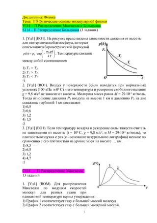 1
Дисциплина: Физика
Тема: 110 Физические основы молекулярной физики
V114 – П Распределения Максвелла и Больцмана
S114 – П Распределение Больцмана (3 задания)
1. [Уд1] (ВО1). На рисунке представлены зависимостидавления от высоты
для изотермическойатмосферы,которые
описываются барометрическойформулой







kT
ghm
php 0
0 exp)( . Температуры связаны
между собой соотношением
1) T1 = T2
2) T1 > T2
3) T1 < T2
:3
2. [Уд1] (ВО1). Воздух у поверхности Земли находится при нормальных
условиях (100 кПа и 00 С) и его температура и ускорение свободногопадения
g = 9,8 м/с2 не зависит от высоты. Молярная масса равна M = 2910-3 кг/моль.
Тогда отношение давления P1 воздуха на высоте 1 км к давлению P2 на дне
скважины глубиной 1 км составляет
1) 0,5
2) 0,8
3) 1,2
4) 1,5
:2
3. [Уд1] (ВО1). Если температуру воздуха и ускорение силы тяжести считать
не зависящими от высоты (t = 100 С, g = 9,8 м/с2, и M = 2910-3 кг/моль), то
плотность воздухав e раз (e - основаниенатурального логарифма) меньше по
сравнению с его плотностью на уровне моря на высоте … км.
1) 8,3
2) 6,5
3) 1,2
4) 4,7
:1
C114 – П Распределение Максвелла –
13 заданий
1. [Уд1] (ВОМ). Для распределения
Максвелла по модулям скоростей
молекул для разных газов при
одинаковой температуре верны утверждения:
1) График 1 соответствует газу с большей массой молекул
2) График 2 соответствует газу с большей молярной массой.
 