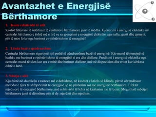 Avantazhet e Energjisë
Bërthamore
1. Kosto relativisht të ulët
Kostot fillestare të ndërtimit të centraleve bërthamore janë të mëdha. Gjenerimi i energjisë elektrike në
centralet bërthamore është më e lirë se sa gjenerimi e energjisë elektrike nga nafta, gazit dhe qymyri,
për të mos folur nga burimet e ripërtëritshme të energjisë!
2. Lënda bazë e qendrueshme
Centralet bërthamore sigurojnë një peshë të qëndrueshme bazë të energjisë. Kjo mund të punojnë së
bashku me burimet e ripërtëritshme të energjisë si era dhe diellore. Prodhimi i energjisë elektrike nga
centralet mund të ulen kur era e mirë dhe burimet diellore janë në dispozicion dhe rritet kur kërkesa
është e lartë.
3. Ndotja e ulët
Kjo është në shumicën e rasteve më e dobishme, në kushtet e krizës së klimës, për të zëvendësuar
metodat e tjera të shfrytëzimit të energjisë që ne përdorim sot me energjinë bërthamore. Efektet
mjedisore të energjisë bërthamore janë relativisht të lehta në krahasim me të tjerat. Megjithatë mbetjet
bërthamore janë të dëmshme për të dy: njerëzit dhe mjedisin.
 