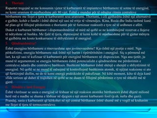 4. Thorium
Raportet tregojnë se me konsumin vjetor të karburantit të impianteve bërthamore të sotme të energjisë,
ne kemi uranium të mjaftueshme për 80 vjet. Është e mundur për të mbajtur ritmin centraleve
bërthamore me llojet e tjera të karburantit sesa uraniumi. Thoriumi, i cili gjithashtu është një alternativë
e gjelbër, kohët e fundit i është dhënë një sasi në rritje të vëmendjes. Kina, Rusia dhe India tashmë kanë
në plan që të fillojnë përdorimin e thoriumit për të furnizuar reaktorët e tyre në të ardhmen e afërt.
Duket si karburant bërthamor i disponueshmërisë së mirë në qoftë se ne kombinojmë rezervat e llojeve
të ndryshme së bashku. Me fjalë të tjera, shpresojmë të kemi kohë të mjaftueshme për të gjetur mënyra
të gjelbërta me kosto konkurruese të shfrytëzimit të energjisë.
5. Qëndrueshmëria?
Është energjisa bërthamore e rinovueshme apo jo-rinovueshme? Kjo është një pyetje e mirë. Nga
përkufizimi, energjia bërthamore nuk është një burim i ripërtëritshëm i energjisë. Siç u përmend më
lart, ka një sasi të kufizuar të karburantit për energjinë bërthamore në dispozicion. Nga ana tjetër, ju
mund të argumentoni se energjia bërthamore është potencialisht e qëndrueshme me përdorimin e
centraleve ndarës dhe centraleve bashkues. Bashkimi bërthamor është shënjë e shenjtë e shfrytëzimit të
energjisë. Në qoftë se ne mund të mësojmë të kontrollojmë bashkimin atomik, të njëjtat reaksione si ato
që furnizojnë diellin, ne do të kemi energji praktikisht të pakufizuar. Në këtë moment, këto të dyja kanë
sfida serioze që duhet të trajtohen në qoftë se ne duam të fillojmë përdorimin e tyre në shkallë më të
gjerë.
6. Dëndësi e lartë Energjie
Është vlerësuar se sasia e energjisë së lëshuar në një reaksion atomike bërthamore është dhjetë milionë
herë më e madhe se shuma e lëshuar në djegien e një atomi karburanti fosil (p.sh. nafta dhe gazi).
Prandaj, sasia e karburantit që kërkohet në një central bërthamor është shumë më e vogël në krahasim
me llojet të tjera të termocentraleve.
 