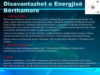 Disavantazhet e Energjisë
Bërthamore
1. Aksidentet ndodhin
Mbeturinat radioaktive mund të kenë një rrezik për mjedisin dhe janë të rrezikshme për njerëzit. Të
gjithë e mbani mend aksidentin e Çernobilit, ku efektet e dëmshme të rrezatimit bërthamor tek njerëzit
mund të shihet edhe sot. Vlerësimet dolën në përfundimin se diku midis 15 000 dhe 30 000 persona
humbën jetën e tyre si pasojë e Çernobilit dhe më shumë se 2.5 milionë ukrainas janë ende duke luftuar
me probleme shëndetësore që lidhen me mbeturinat bërthamore.
Vetëm në vitin e kaluar, më 18 mars, një krizë e madhe bërthamore ndodhi përsëri në Japoni. Ndërsa
viktimat nuk ishin aq të larta sa në aksidentin e Çernobilit, efektet mjedisore ishin shkatërrimtare.
Historia tregon se ne kurrë nuk mund të mbrohemi 100% kundër këtyre fatkeqësive. Aksidentet do të
ndodhin.
2. Mbeturinat radioaktive
A shkakton energjia bërthamore ndotje të ajrit? Termocentralet bërthamore lëshojnë sasi të
papërfillshme, nëse ka, të dioksidit të karbonit në atmosferë.
3. Sulmet
Centraleve bërthamore, si dhe mbetjet bërthamore mund të jenë objektiva të preferuara për sulmet
terroriste. Asnjë fabrikë e energjisë bërthamore në botë nuk mund të përballojnë një sulm të ngjashëm si
09/11/2001 në Nju Jork. Një akt i tillë terrorist do të kishte efekte katastrofike për të gjithë botën.
 