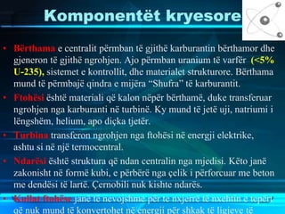 Komponentët kryesore
• Bërthama e centralit përmban të gjithë karburantin bërthamor dhe
gjeneron të gjithë ngrohjen. Ajo përmban uranium të varfër (<5%
U-235), sistemet e kontrollit, dhe materialet strukturore. Bërthama
mund të përmbajë qindra e mijëra “Shufra” të karburantit.
• Ftohësi është materiali që kalon nëpër bërthamë, duke transferuar
ngrohjen nga karburanti në turbinë. Ky mund të jetë uji, natriumi i
lëngshëm, helium, apo diçka tjetër.
• Turbina transferon ngrohjen nga ftohësi në energji elektrike,
ashtu si në një termocentral.
• Ndarësi është struktura që ndan centralin nga mjedisi. Këto janë
zakonisht në formë kubi, e përbërë nga çelik i përforcuar me beton
me dendësi të lartë. Çernobili nuk kishte ndarës.
• Kullat ftohëse janë të nevojshme për te nxjerrë të nxehtin e tepërt
që nuk mund të konvertohet në energji për shkak të ligjeve të
 