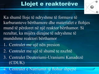 Llojet e reaktorëve
Ka shumë lloje të ndryshme të formave të
karburanteve bërthamore dhe materialet e ftohjes
mund të përdoret në një reaktor bërthamor. Si
rezultat, ka mijëra dizajne të ndryshme të
mundshme reaktori bërthamor
1. Centralet me ujë nën presion
2. Centralet me ujë të shumë te nxehtë
3. Centralet Deuteriumi-Uraniumi Kanadezë
(CDUK)
4. Centralet e Natriumit të ftohur shpejtë
 