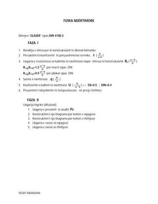 VEDAT RAMADANI
FIZIKA NDËRTIMORE
Mënyra “GLASER” sipas DIN 4108-3
FAZA I
1. Renditja e shtresave të konstruksionit të dhënat klimatike.
2. Përcaktimi të koeficientit të përçueshmërisë termike. λ (
W
m*K
)
3. Llogaria e rrezistences se kalimitë të nxehtësisë nëpër shtresa të konstruksionit. Rt (
m2 *K
W
)
Rt > Rt lej=1.2
m2 *K
W
për muret sipas DIN
Rt > Rt lej=0.9
m2 *K
W
për pllakat sipas DIN
4. Sasinë e nxehtësisë. q (
W
m2
)
5. Koeficientin e kalimit të nxehtësisë U (
W
m2 *K
) => EN=0.5 ; DIN=0.4
6. Prezantimi I ndryshimitë të temperaturave në prerje tërthore
FAZA II
Llogarija higrike (difuzioni)
1. Llogaria e presionit të avullit Ps
2. Konstruktimi I nje Diagrame për kohën e ngopjesë
3. Konstruktimi I nje Diagrame për kohën e thithjesë
4. Llogaria e sasisë së ngopjesë
5. Llogaria e sasisë së thithjesë
 