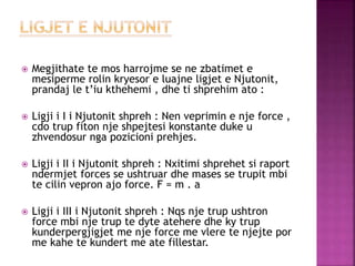  Megjithate te mos harrojme se ne zbatimet e
mesiperme rolin kryesor e luajne ligjet e Njutonit,
prandaj le t’iu kthehemi , dhe ti shprehim ato :
 Ligji i I i Njutonit shpreh : Nen veprimin e nje force ,
cdo trup fiton nje shpejtesi konstante duke u
zhvendosur nga pozicioni prehjes.
 Ligji i II i Njutonit shpreh : Nxitimi shprehet si raport
ndermjet forces se ushtruar dhe mases se trupit mbi
te cilin vepron ajo force. F = m . a
 Ligji i III i Njutonit shpreh : Nqs nje trup ushtron
force mbi nje trup te dyte atehere dhe ky trup
kunderpergjigjet me nje force me vlere te njejte por
me kahe te kundert me ate fillestar.
 