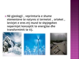  Në gjeologji , veprimtaria e shume
elementeve te natyres si termetet , orteket ,
levizjet e eres etj mund te shpjegohen
nepermjet konceptit te energjise dhe
transformimit te tij.
 