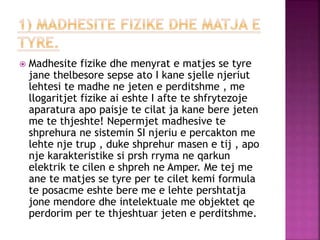  Madhesite fizike dhe menyrat e matjes se tyre
jane thelbesore sepse ato I kane sjelle njeriut
lehtesi te madhe ne jeten e perditshme , me
llogaritjet fizike ai eshte I afte te shfrytezoje
aparatura apo paisje te cilat ja kane bere jeten
me te thjeshte! Nepermjet madhesive te
shprehura ne sistemin SI njeriu e percakton me
lehte nje trup , duke shprehur masen e tij , apo
nje karakteristike si prsh rryma ne qarkun
elektrik te cilen e shpreh ne Amper. Me tej me
ane te matjes se tyre per te cilet kemi formula
te posacme eshte bere me e lehte pershtatja
jone mendore dhe intelektuale me objektet qe
perdorim per te thjeshtuar jeten e perditshme.
 