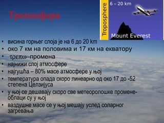 Тропосфера висина горњег слоја је на 6   до   20  km око 7 км на половима и 17 км на екватору   промена најнижи слој атмосфере најгушћа – 80% масе атмосфере у њој температура опада скоро линеарно од око  17  до  -52  степена Целзијуса у њој се дешавају скоро све метеоролошке промене-облаци су у њој ваздушне масе се у њој мешају услед соларног загревања 