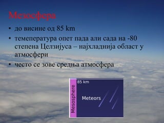 Мезосфера до висине од  85 km темепература опет пада али сада на  - 80   степена Целзијуса – најхладнија област у атмосфери често се зове средња атмосфера 