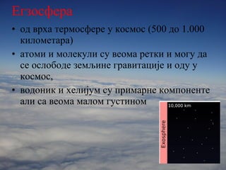 Егзосфера од врха термосфере у космос  ( 500 до 1.000   километара ) атоми и молекули су веома ретки и могу да се ослободе земљине гравитације и оду у космос, водоник и хелијум су примарне компоненте али са веома малом густином 