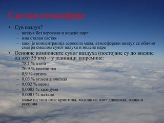 Састав   атмосфере   Сув ваздух? ваздух без аеросола и водене паре  има сталан састав како је концентрација аеросола мала, атмосферски ваздух се обично сматра смешом сувог вадуха и водене паре Основне компоненте сувог ваздуха (постојане су до висине од око 35 км) – у јединици запремине: 78,1 % азота  20,9 % кисеоника 0,9 % аргона 0,03 % угљен диоксида 0,002 % неона 0,0005 % хелијума 0,0001 % метана мање од тога има: криптона, водоника, азот диоксида, озона и ксенона 