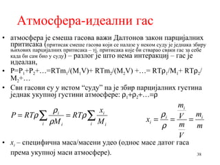 Атмосфера-идеални гас атмосфера је смеша гасова   важи Далтонов закон парцијалних притисака ( притисак смеше гасова који се налазе у неком суду је једнака збиру њихових парцијалних притисака – тј. притисака које би стварао сваки гас за себе када би сам био у суду ) – разлог је што нема интеракциј – гас је идеалан, P=P 1 +P 2 +…=RTm 1 /(M 1 V)+ RTm 2 /(M 2 V) +…= RT  1 /M 1 + RT  2 /M 2 +… Сви гасови су у истом “суду” па је збир парцијалних густина једнак укупној густини атмосфере:       …  x i  –  специфична маса/масени удео (однос масе датог гаса према укупној маси атмосфере).  