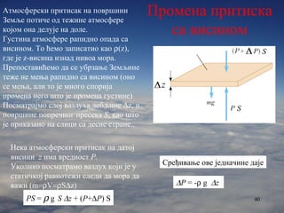 Нека атмосферски притисак на датој висини  z   има вредност  P .  Уколико посматрамо ваздух који је у статичкој равнотежи следи да мора да важи  (m  V  S  z  PS  =    g  S   z  + ( P +  P ) S Сређивање ове једначине да je  P  = -   g   z   Промена притиска са висином Атмосферски притисак на површини Земље потиче од тежине атмосфере којом она делује на доле.  Густина атмосфере рапидно опада са висином. То ћемо записатио као   (z),  где је  z- висина изнад нивоа мора. Препоставићемо да се убрзање Земљине теже не мења рапидно са висином (оно се мења, али то је много спорија промена него што је промена густине) Посматрајмо слој ваздуха дебљине   z,  и површине попречног пресека  S ,  као што је приказано на слици са десне стране. . 