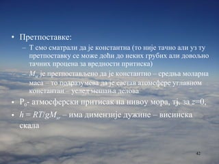 Претпоставке: Т смо сматрали да је константна (то није тачно али уз ту претпоставку се може доћи до неких грубих али довољно тачних процена за вредности притиска) M sr  је претпостављено да је константно   – средња моларна маса – то подразумева да је састав атомсфере углавном константан – услед мешања делова P 0 -  атмосферски притисак на нивоу мора, тј. за   z =0 , h  =  RT / gM sr  –  има димензије дужине – висинска скала 